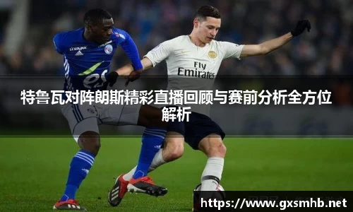 特鲁瓦对阵朗斯精彩直播回顾与赛前分析全方位解析